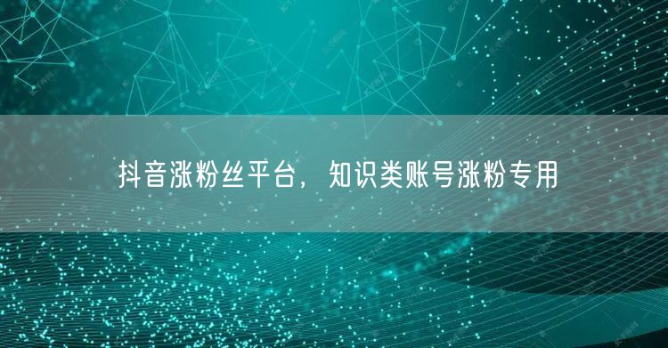 抖音涨粉丝平台，知识类账号涨粉专用