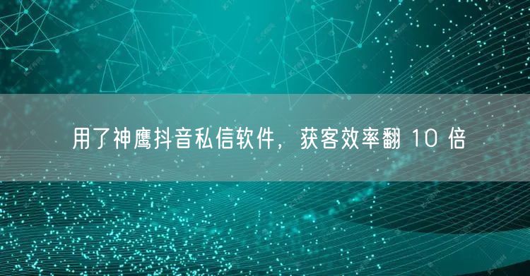 用了神鹰抖音私信软件，获客效率翻 10 