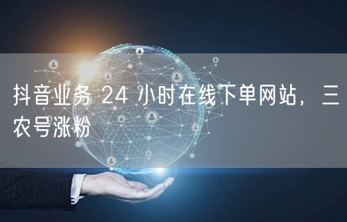抖音业务 24 小时在线下单网站，三农号