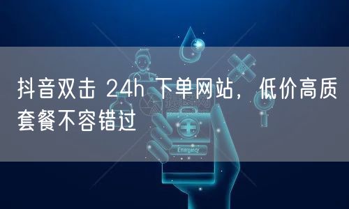 抖音双击 24h 下单网站，低价高质套餐