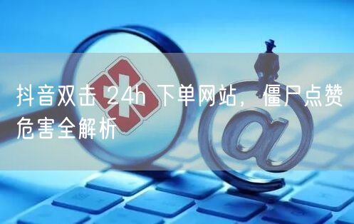 抖音双击 24h 下单网站，僵尸点赞危害