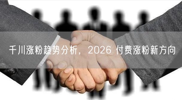千川涨粉趋势分析，2026 付费涨粉新方