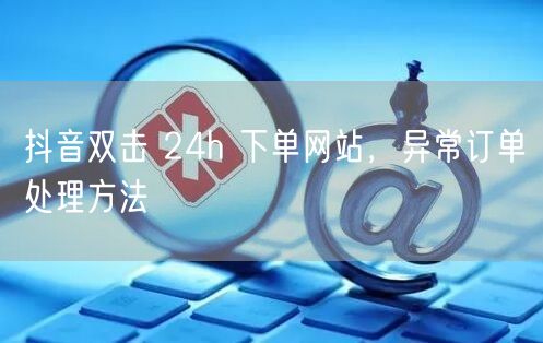 抖音双击 24h 下单网站，异常订单处理