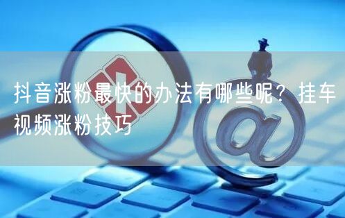 抖音涨粉最快的办法有哪些呢？挂车视频涨粉