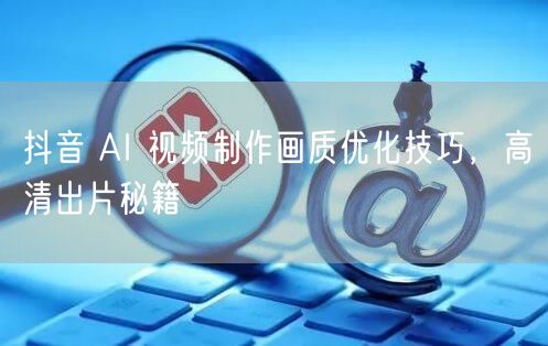 抖音 AI 视频制作画质优化技巧，高清出