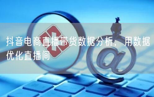 抖音电商直播带货数据分析，用数据优化直播
