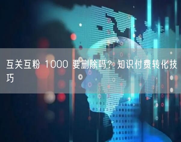 互关互粉 1000 要删除吗？知识付费转