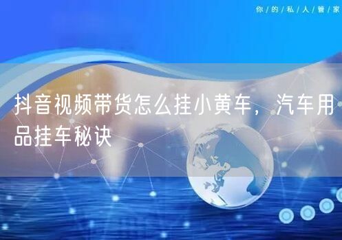 抖音视频带货怎么挂小黄车，汽车用品挂车秘