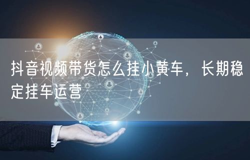 抖音视频带货怎么挂小黄车，长期稳定挂车运