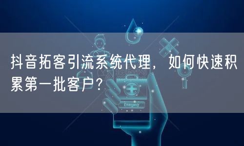 抖音拓客引流系统代理，如何快速积累第一批