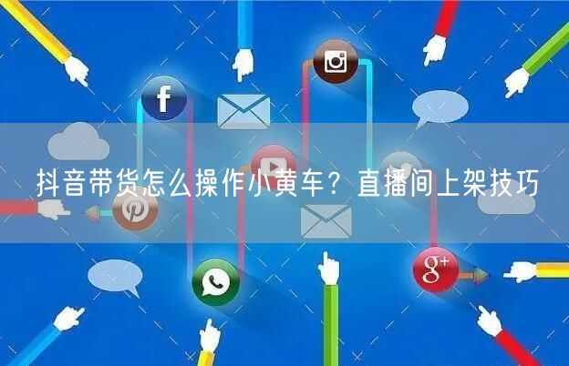 抖音带货怎么操作小黄车？直播间上架技巧
