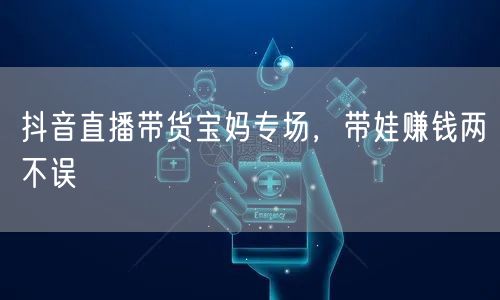 抖音直播带货宝妈专场，带娃赚钱两不误