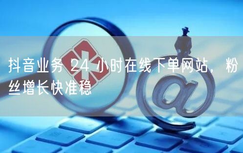 抖音业务 24 小时在线下单网站，粉丝增