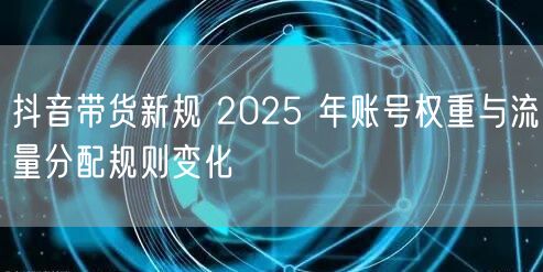 抖音带货新规 2025 年账号权重与流量