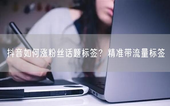 抖音如何涨粉丝话题标签？精准带流量标签