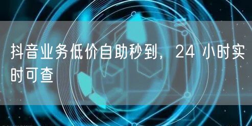 抖音业务低价自助秒到，24 小时实时可查