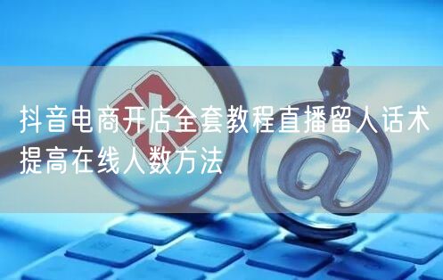 抖音电商开店全套教程直播留人话术提高在线
