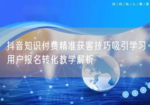 抖音知识付费精准获客技巧吸引学习用户报名
