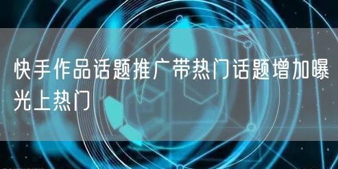 快手作品话题推广带热门话题增加曝光上热门
