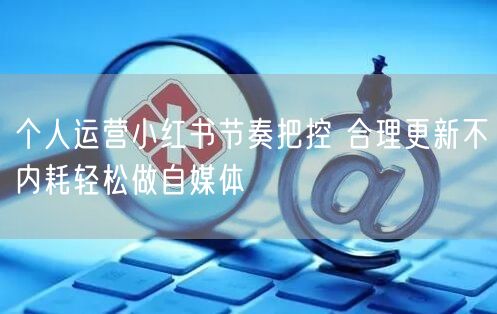 个人运营小红书节奏把控 合理更新不内耗轻