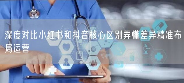 深度对比小红书和抖音核心区别弄懂差异精准