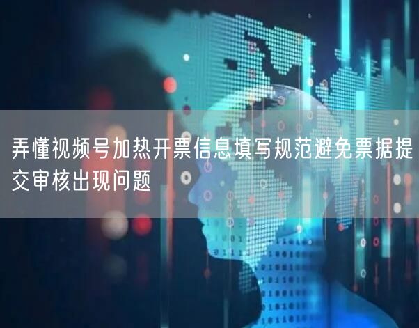 弄懂视频号加热开票信息填写规范避免票据提