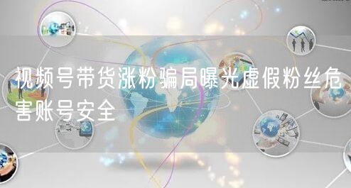 视频号带货涨粉骗局曝光虚假粉丝危害账号安