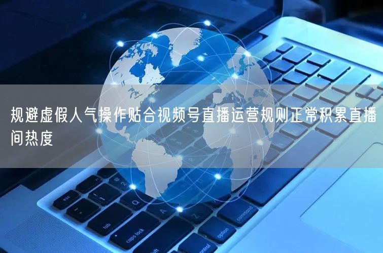 规避虚假人气操作贴合视频号直播运营规则正