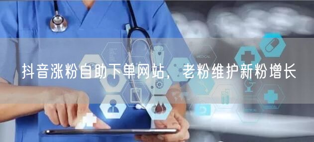 抖音涨粉自助下单网站，老粉维护新粉增长