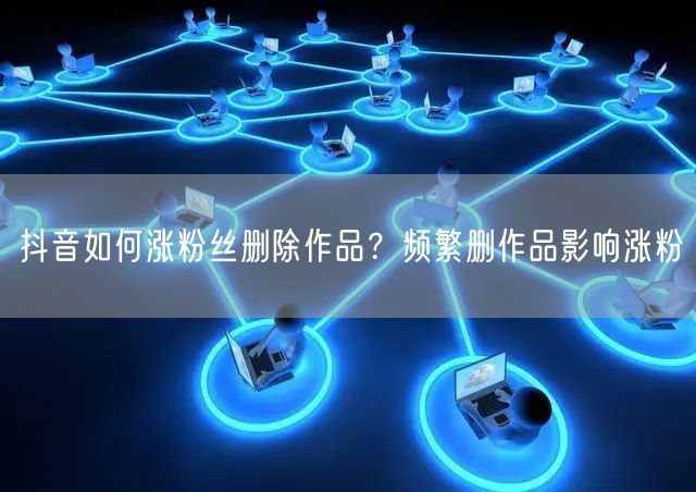 抖音如何涨粉丝删除作品？频繁删作品影响涨