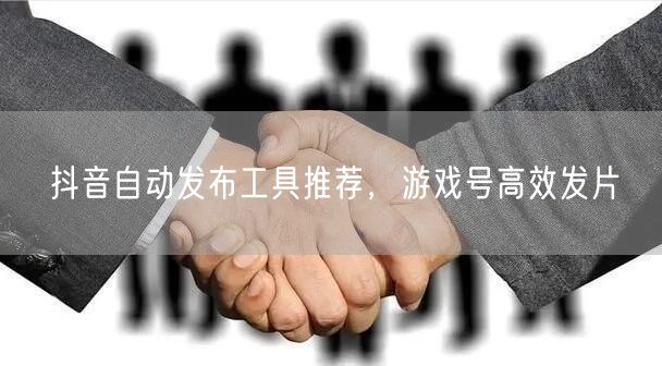 抖音自动发布工具推荐，游戏号高效发片