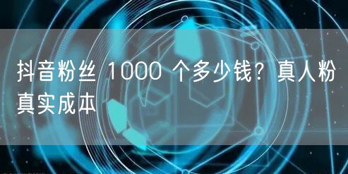 抖音粉丝 1000 个多少钱？真人粉真实
