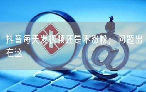 抖音每天发视频还是不涨粉，问题出在这