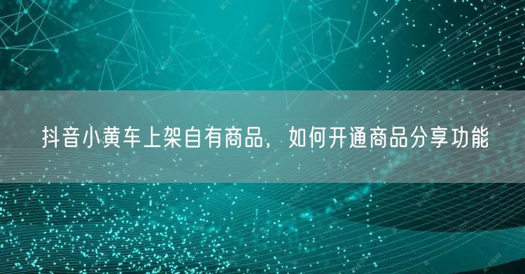 抖音小黄车上架自有商品，如何开通商品分享