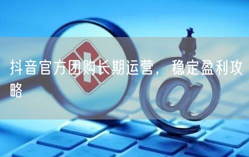 抖音官方团购长期运营，稳定盈利攻略