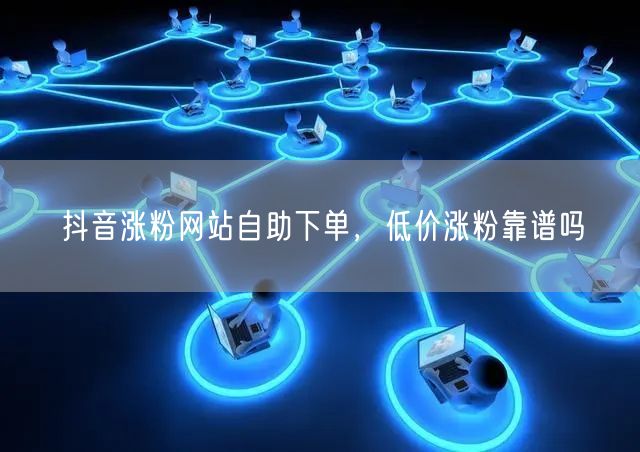 抖音涨粉网站自助下单，低价涨粉靠谱吗