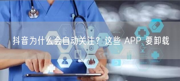 抖音为什么会自动关注？这些 APP 要卸